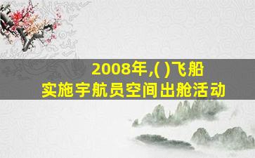 2008年,( )飞船实施宇航员空间出舱活动